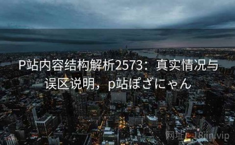 P站内容结构解析2573：真实情况与误区说明，p站ぽざにゃん