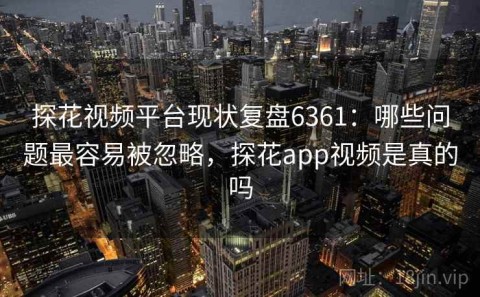 探花视频平台现状复盘6361：哪些问题最容易被忽略，探花app视频是真的吗