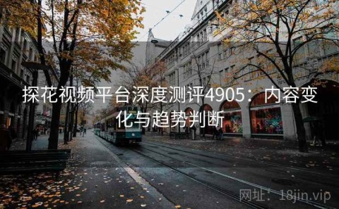 探花视频平台深度测评4905：内容变化与趋势判断