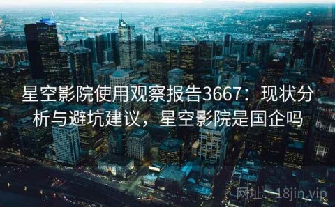 星空影院使用观察报告3667：现状分析与避坑建议，星空影院是国企吗