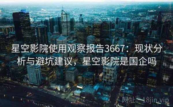 星空影院使用观察报告3667：现状分析与避坑建议，星空影院是国企吗