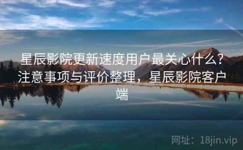 星辰影院更新速度用户最关心什么？注意事项与评价整理，星辰影院客户端