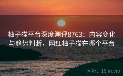 柚子猫平台深度测评8763：内容变化与趋势判断，网红柚子猫在哪个平台