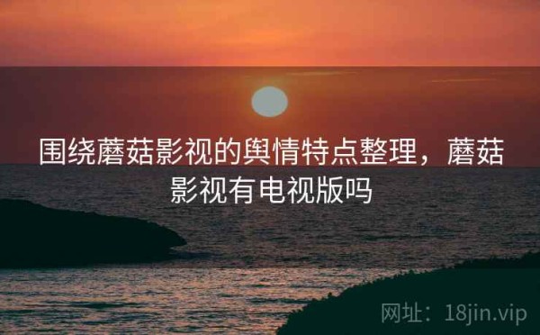 围绕蘑菇影视的舆情特点整理，蘑菇影视有电视版吗