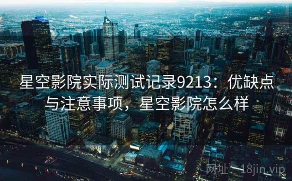 星空影院实际测试记录9213：优缺点与注意事项，星空影院怎么样