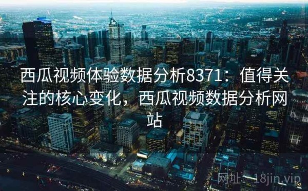 西瓜视频体验数据分析8371：值得关注的核心变化，西瓜视频数据分析网站