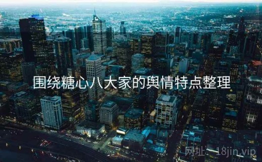 围绕糖心八大家的舆情特点整理
