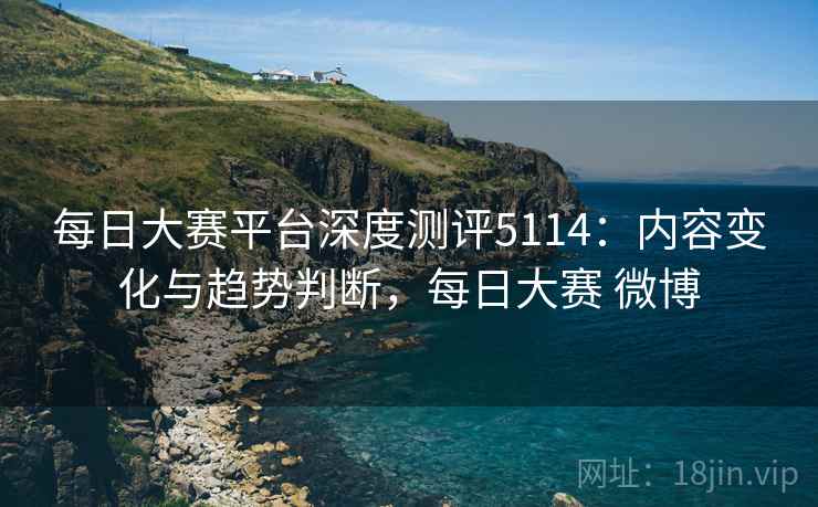 每日大赛平台深度测评5114：内容变化与趋势判断，每日大赛 微博