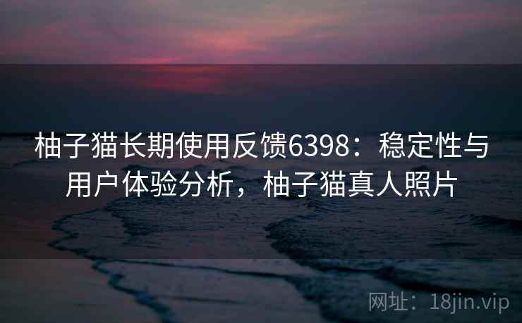 柚子猫长期使用反馈6398：稳定性与用户体验分析，柚子猫真人照片