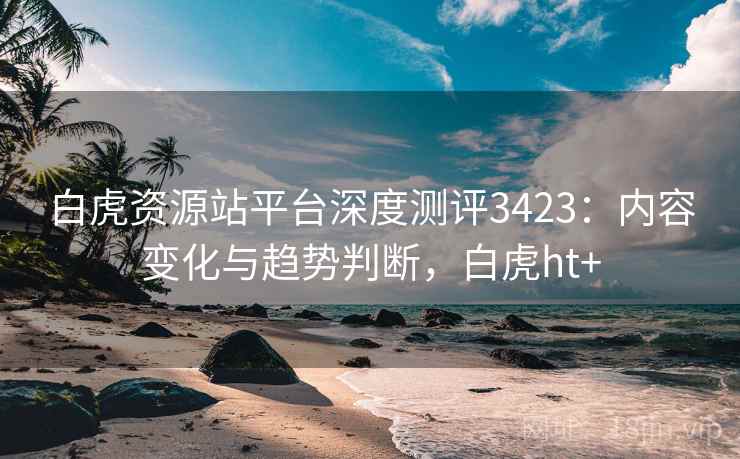 白虎资源站平台深度测评3423：内容变化与趋势判断，白虎ht+