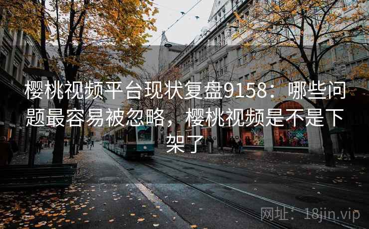 樱桃视频平台现状复盘9158：哪些问题最容易被忽略，樱桃视频是不是下架了