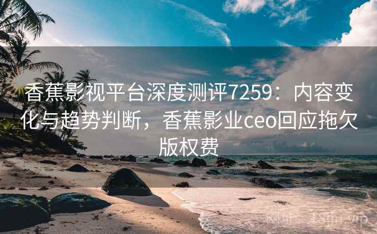 香蕉影视平台深度测评7259：内容变化与趋势判断，香蕉影业ceo回应拖欠版权费