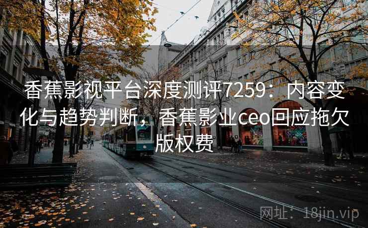 香蕉影视平台深度测评7259：内容变化与趋势判断，香蕉影业ceo回应拖欠版权费