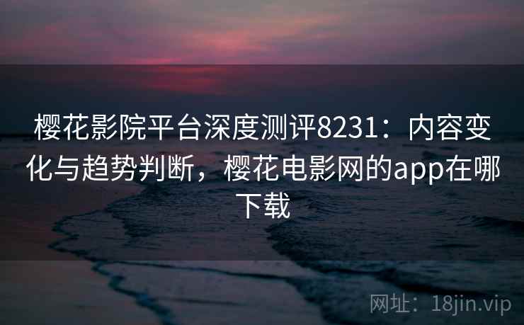 樱花影院平台深度测评8231：内容变化与趋势判断，樱花电影网的app在哪下载