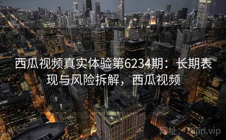 西瓜视频真实体验第6234期：长期表现与风险拆解，西瓜视频