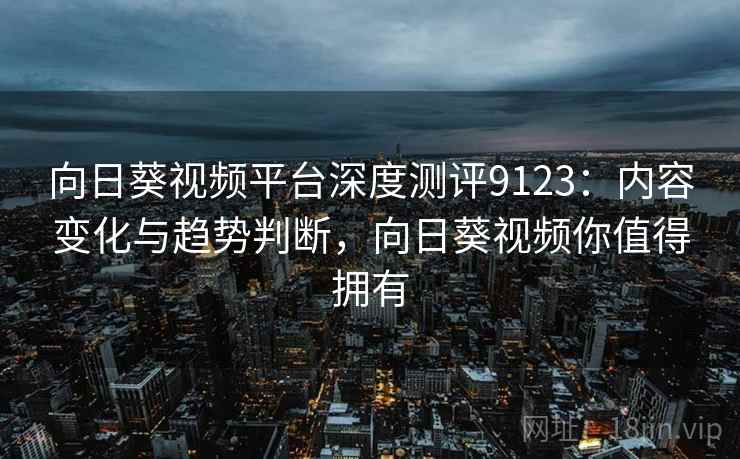 向日葵视频平台深度测评9123：内容变化与趋势判断，向日葵视频你值得拥有