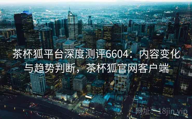 茶杯狐平台深度测评6604：内容变化与趋势判断，茶杯狐官网客户端