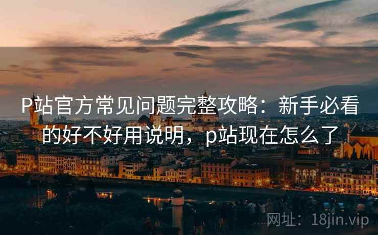 P站官方常见问题完整攻略：新手必看的好不好用说明，p站现在怎么了