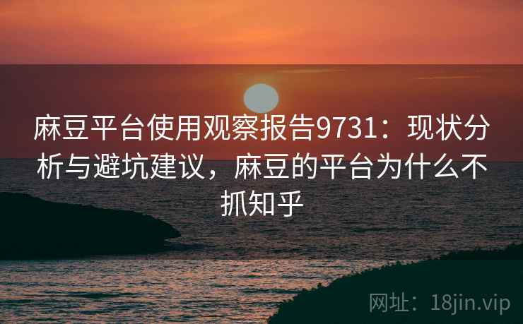 麻豆平台使用观察报告9731：现状分析与避坑建议，麻豆的平台为什么不抓知乎