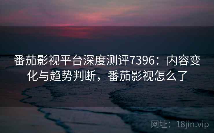番茄影视平台深度测评7396：内容变化与趋势判断，番茄影视怎么了