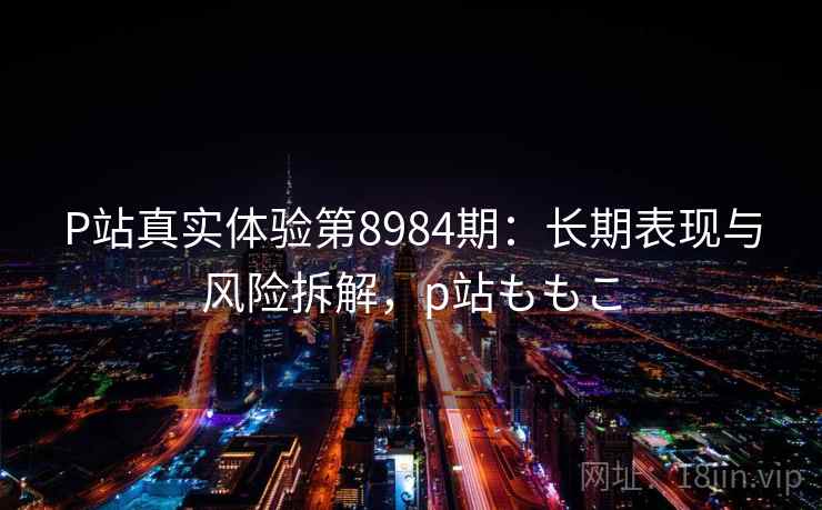P站真实体验第8984期：长期表现与风险拆解，p站ももこ