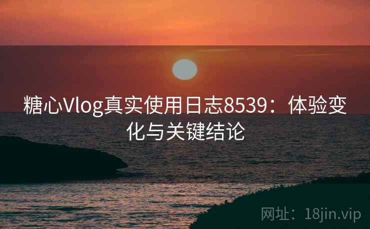 糖心Vlog真实使用日志8539：体验变化与关键结论