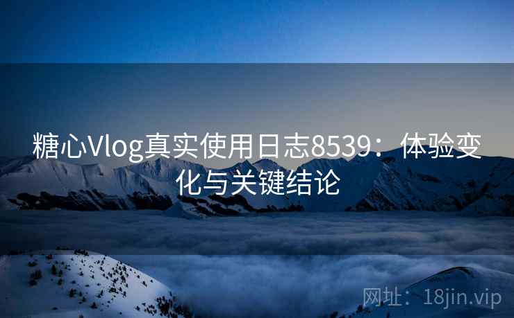 糖心Vlog真实使用日志8539：体验变化与关键结论