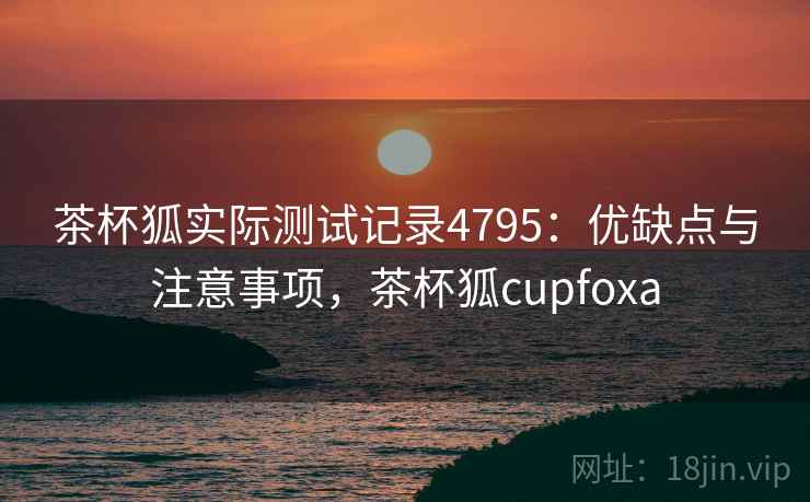 茶杯狐实际测试记录4795:优缺点与注意事项,茶杯狐cupfoxa 茶杯狐实际测试记录4795:优缺点与注意事项,茶杯狐cupfoxa
