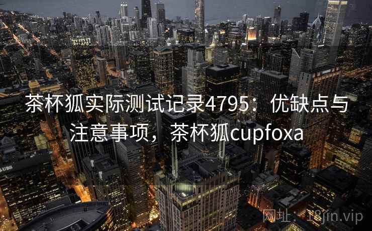 茶杯狐实际测试记录4795:优缺点与注意事项,茶杯狐cupfoxa 茶杯狐实际测试记录4795:优缺点与注意事项,茶杯狐cupfoxa