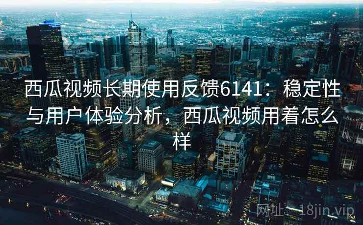 西瓜视频长期使用反馈6141：稳定性与用户体验分析，西瓜视频用着怎么样
