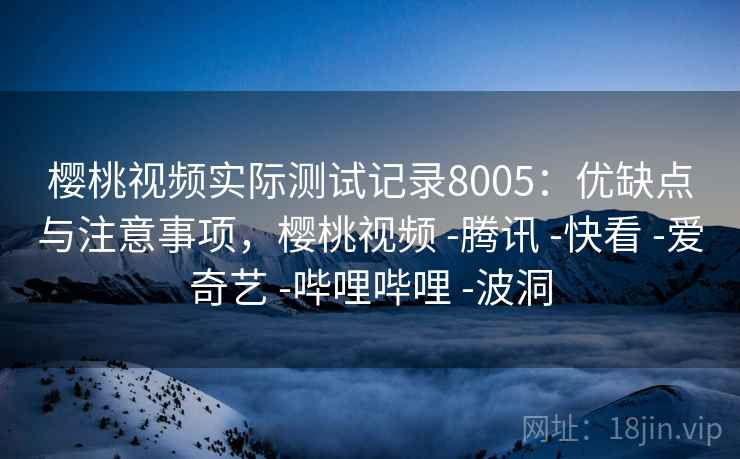 樱桃视频实际测试记录8005：优缺点与注意事项，樱桃视频 -腾讯 -快看 -爱奇艺 -哔哩哔哩 -波洞
