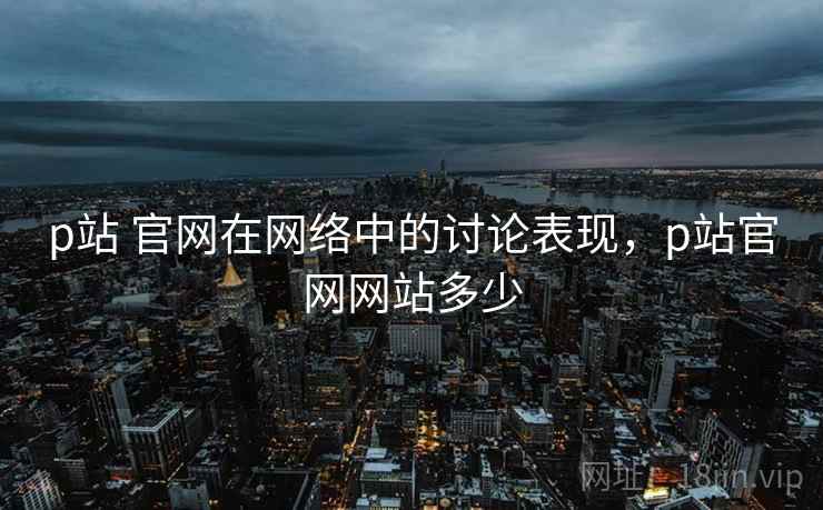 p站 官网在网络中的讨论表现，p站官网网站多少