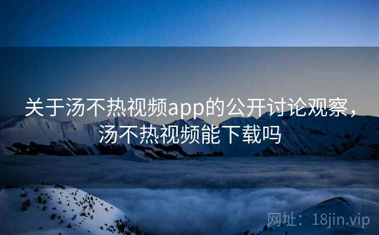 关于汤不热视频app的公开讨论观察，汤不热视频能下载吗