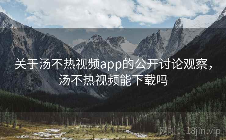 关于汤不热视频app的公开讨论观察，汤不热视频能下载吗