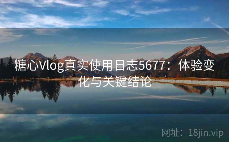 糖心Vlog真实使用日志5677：体验变化与关键结论