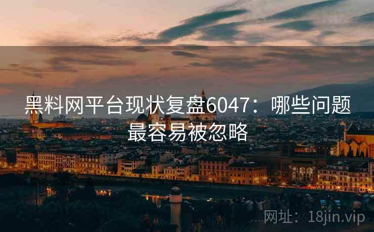 黑料网平台现状复盘6047：哪些问题最容易被忽略