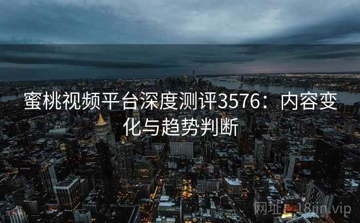 蜜桃视频平台深度测评3576：内容变化与趋势判断