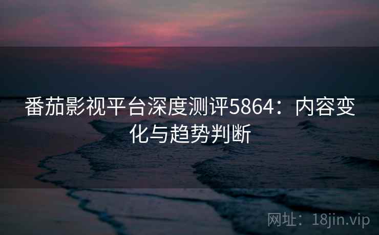 番茄影视平台深度测评5864：内容变化与趋势判断