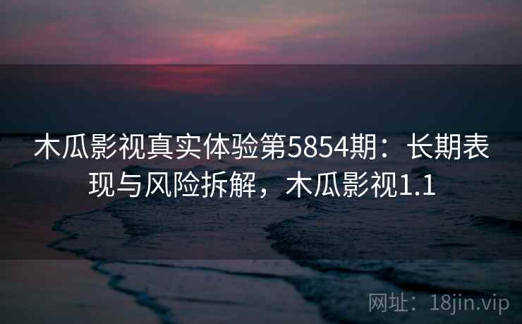 木瓜影视真实体验第5854期：长期表现与风险拆解，木瓜影视1.1