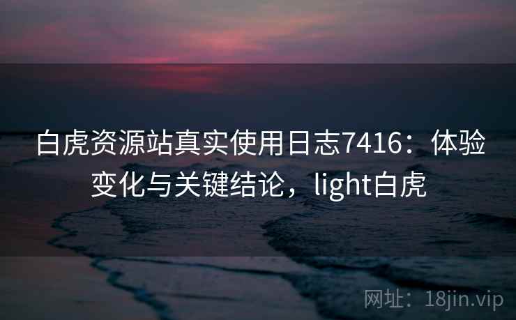 白虎资源站真实使用日志7416：体验变化与关键结论，light白虎