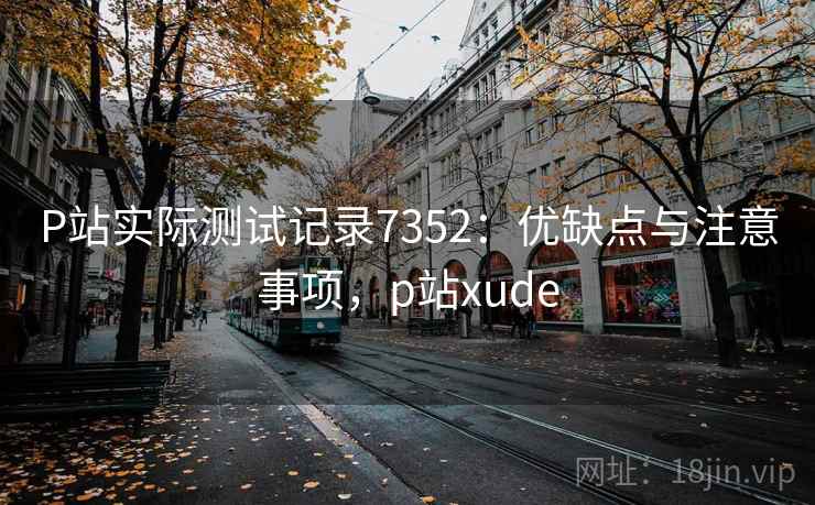 P站实际测试记录7352：优缺点与注意事项，p站xude
