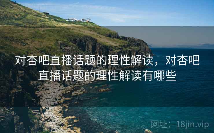 对杏吧直播话题的理性解读，对杏吧直播话题的理性解读有哪些