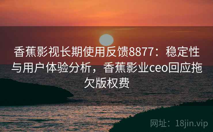 香蕉影视长期使用反馈8877：稳定性与用户体验分析，香蕉影业ceo回应拖欠版权费