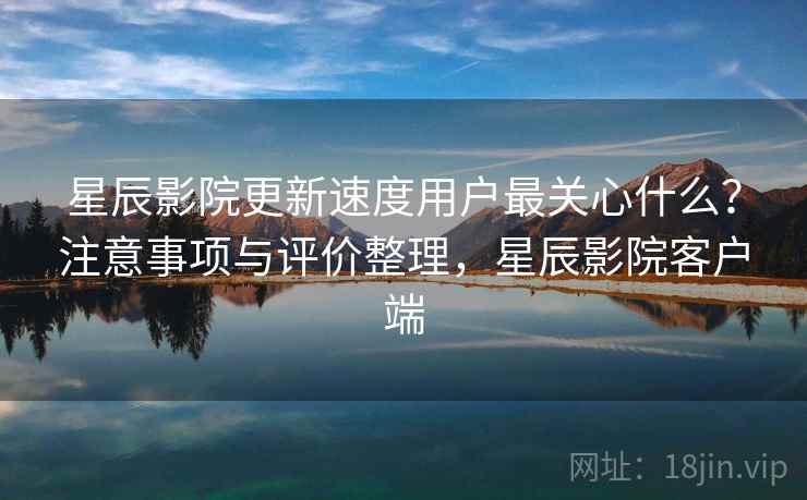 星辰影院更新速度用户最关心什么？注意事项与评价整理，星辰影院客户端