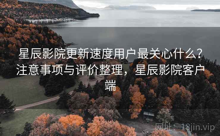 星辰影院更新速度用户最关心什么？注意事项与评价整理，星辰影院客户端