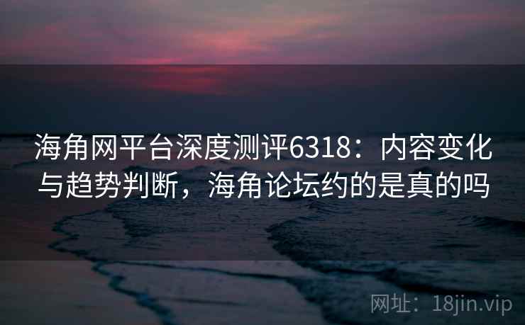 海角网平台深度测评6318：内容变化与趋势判断，海角论坛约的是真的吗