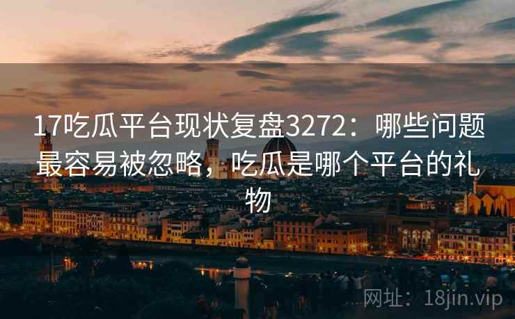17吃瓜平台现状复盘3272：哪些问题最容易被忽略，吃瓜是哪个平台的礼物