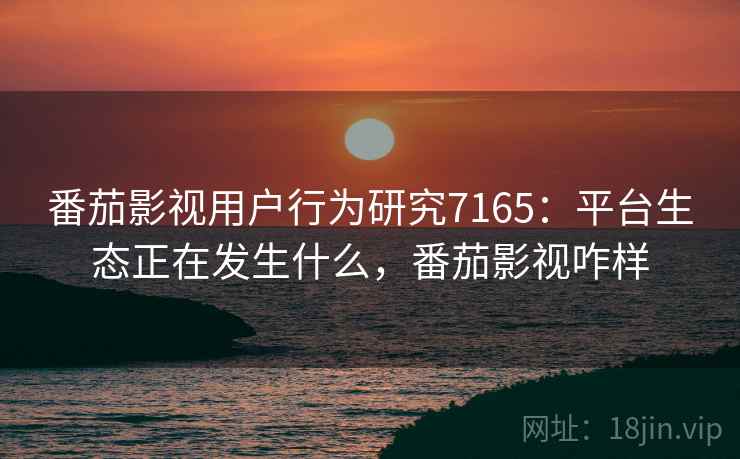番茄影视用户行为研究7165：平台生态正在发生什么，番茄影视咋样