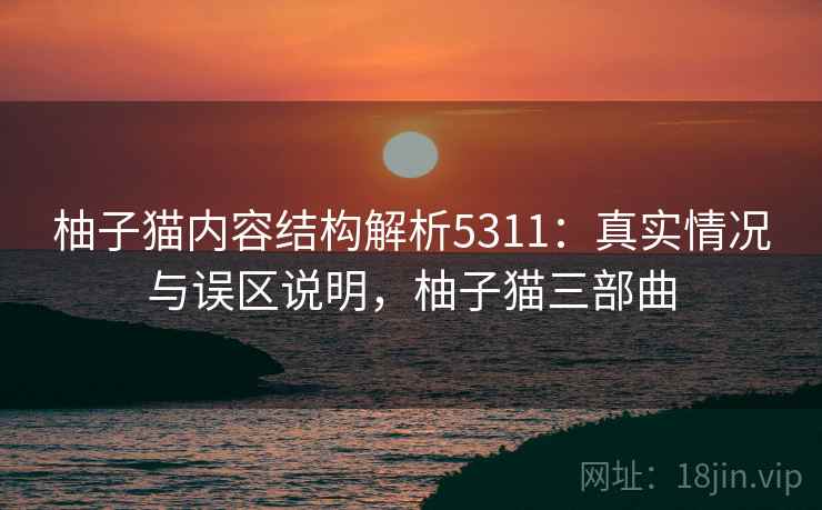 柚子猫内容结构解析5311：真实情况与误区说明，柚子猫三部曲