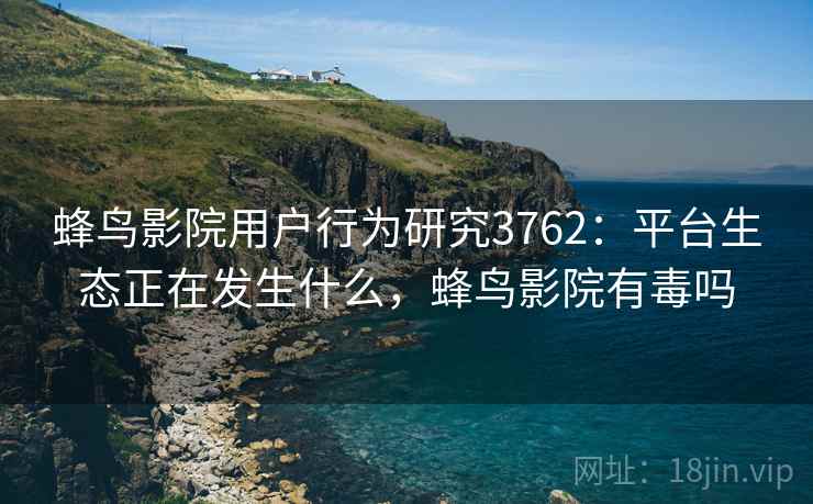 蜂鸟影院用户行为研究3762：平台生态正在发生什么，蜂鸟影院有毒吗